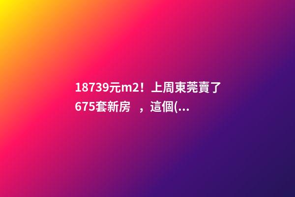 18739元/m2！上周東莞賣了675套新房，這個(gè)鎮(zhèn)房價(jià)突破3萬/m2！